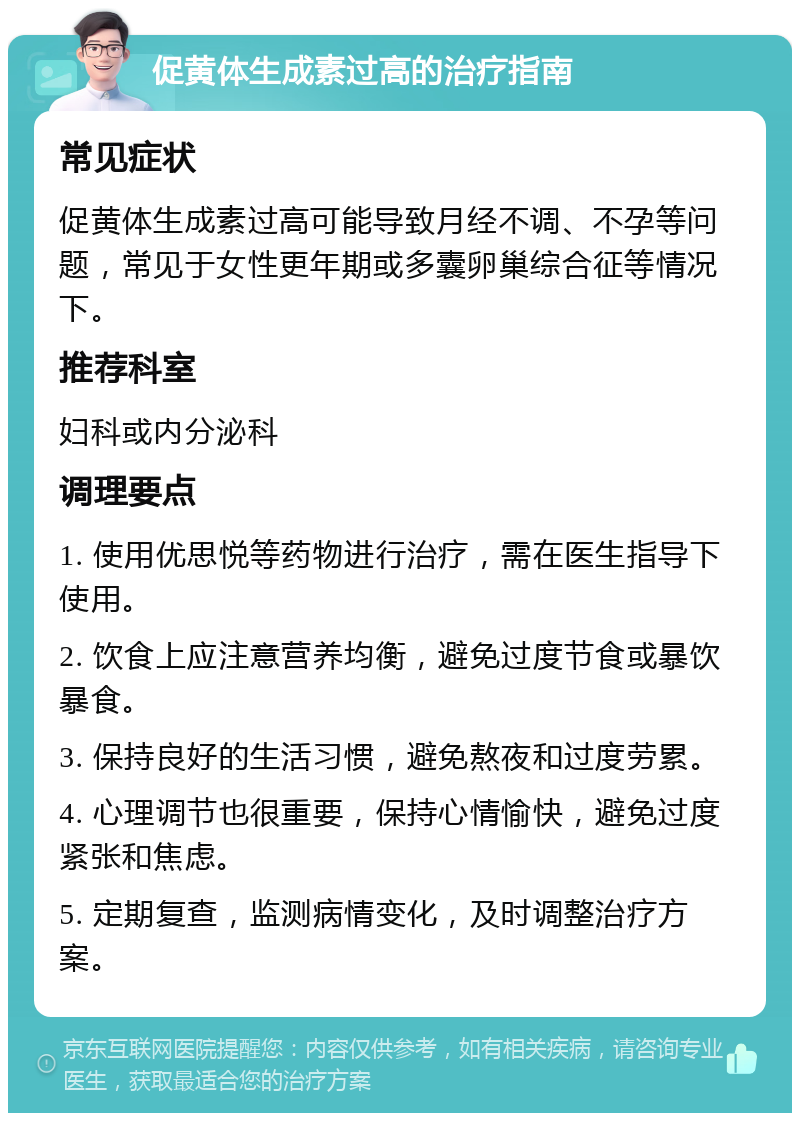 促黄体生成素过高的治疗指南 常见症状 促黄体生成素过高可能导致月经不调、不孕等问题，常见于女性更年期或多囊卵巢综合征等情况下。 推荐科室 妇科或内分泌科 调理要点 1. 使用优思悦等药物进行治疗，需在医生指导下使用。 2. 饮食上应注意营养均衡，避免过度节食或暴饮暴食。 3. 保持良好的生活习惯，避免熬夜和过度劳累。 4. 心理调节也很重要，保持心情愉快，避免过度紧张和焦虑。 5. 定期复查，监测病情变化，及时调整治疗方案。