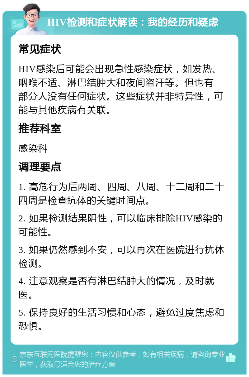 HIV检测和症状解读：我的经历和疑虑 常见症状 HIV感染后可能会出现急性感染症状，如发热、咽喉不适、淋巴结肿大和夜间盗汗等。但也有一部分人没有任何症状。这些症状并非特异性，可能与其他疾病有关联。 推荐科室 感染科 调理要点 1. 高危行为后两周、四周、八周、十二周和二十四周是检查抗体的关键时间点。 2. 如果检测结果阴性，可以临床排除HIV感染的可能性。 3. 如果仍然感到不安，可以再次在医院进行抗体检测。 4. 注意观察是否有淋巴结肿大的情况，及时就医。 5. 保持良好的生活习惯和心态，避免过度焦虑和恐惧。