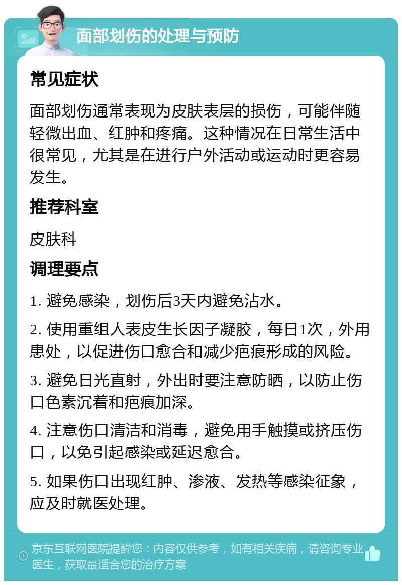 面部划伤的处理与预防 常见症状 面部划伤通常表现为皮肤表层的损伤，可能伴随轻微出血、红肿和疼痛。这种情况在日常生活中很常见，尤其是在进行户外活动或运动时更容易发生。 推荐科室 皮肤科 调理要点 1. 避免感染，划伤后3天内避免沾水。 2. 使用重组人表皮生长因子凝胶，每日1次，外用患处，以促进伤口愈合和减少疤痕形成的风险。 3. 避免日光直射，外出时要注意防晒，以防止伤口色素沉着和疤痕加深。 4. 注意伤口清洁和消毒，避免用手触摸或挤压伤口，以免引起感染或延迟愈合。 5. 如果伤口出现红肿、渗液、发热等感染征象，应及时就医处理。