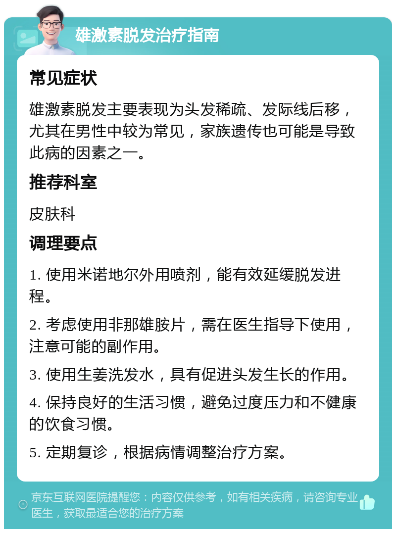 雄激素脱发治疗指南 常见症状 雄激素脱发主要表现为头发稀疏、发际线后移，尤其在男性中较为常见，家族遗传也可能是导致此病的因素之一。 推荐科室 皮肤科 调理要点 1. 使用米诺地尔外用喷剂，能有效延缓脱发进程。 2. 考虑使用非那雄胺片，需在医生指导下使用，注意可能的副作用。 3. 使用生姜洗发水，具有促进头发生长的作用。 4. 保持良好的生活习惯，避免过度压力和不健康的饮食习惯。 5. 定期复诊，根据病情调整治疗方案。