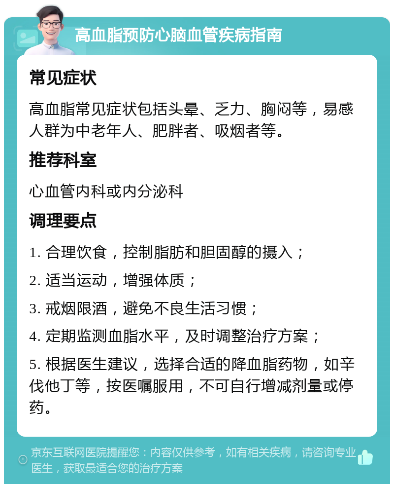 高血脂预防心脑血管疾病指南 常见症状 高血脂常见症状包括头晕、乏力、胸闷等，易感人群为中老年人、肥胖者、吸烟者等。 推荐科室 心血管内科或内分泌科 调理要点 1. 合理饮食，控制脂肪和胆固醇的摄入； 2. 适当运动，增强体质； 3. 戒烟限酒，避免不良生活习惯； 4. 定期监测血脂水平，及时调整治疗方案； 5. 根据医生建议，选择合适的降血脂药物，如辛伐他丁等，按医嘱服用，不可自行增减剂量或停药。