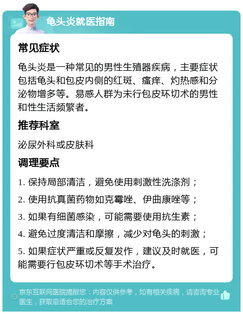 龟头炎就医指南 常见症状 龟头炎是一种常见的男性生殖器疾病，主要症状包括龟头和包皮内侧的红斑、瘙痒、灼热感和分泌物增多等。易感人群为未行包皮环切术的男性和性生活频繁者。 推荐科室 泌尿外科或皮肤科 调理要点 1. 保持局部清洁，避免使用刺激性洗涤剂； 2. 使用抗真菌药物如克霉唑、伊曲康唑等； 3. 如果有细菌感染，可能需要使用抗生素； 4. 避免过度清洁和摩擦，减少对龟头的刺激； 5. 如果症状严重或反复发作，建议及时就医，可能需要行包皮环切术等手术治疗。