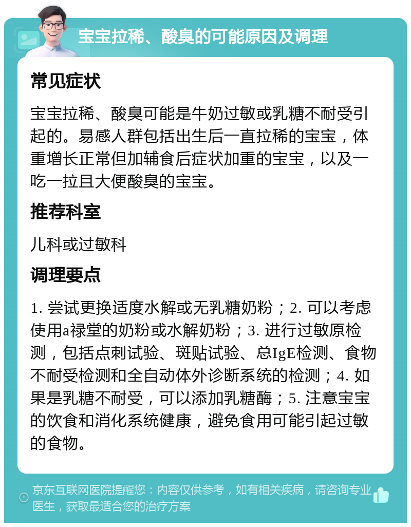 宝宝拉稀、酸臭的可能原因及调理 常见症状 宝宝拉稀、酸臭可能是牛奶过敏或乳糖不耐受引起的。易感人群包括出生后一直拉稀的宝宝，体重增长正常但加辅食后症状加重的宝宝，以及一吃一拉且大便酸臭的宝宝。 推荐科室 儿科或过敏科 调理要点 1. 尝试更换适度水解或无乳糖奶粉；2. 可以考虑使用a禄堂的奶粉或水解奶粉；3. 进行过敏原检测，包括点刺试验、斑贴试验、总IgE检测、食物不耐受检测和全自动体外诊断系统的检测；4. 如果是乳糖不耐受，可以添加乳糖酶；5. 注意宝宝的饮食和消化系统健康，避免食用可能引起过敏的食物。