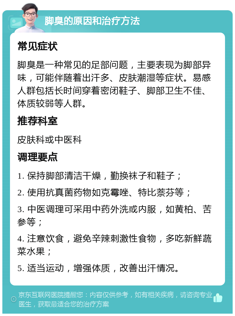 脚臭的原因和治疗方法 常见症状 脚臭是一种常见的足部问题，主要表现为脚部异味，可能伴随着出汗多、皮肤潮湿等症状。易感人群包括长时间穿着密闭鞋子、脚部卫生不佳、体质较弱等人群。 推荐科室 皮肤科或中医科 调理要点 1. 保持脚部清洁干燥，勤换袜子和鞋子； 2. 使用抗真菌药物如克霉唑、特比萘芬等； 3. 中医调理可采用中药外洗或内服，如黄柏、苦参等； 4. 注意饮食，避免辛辣刺激性食物，多吃新鲜蔬菜水果； 5. 适当运动，增强体质，改善出汗情况。