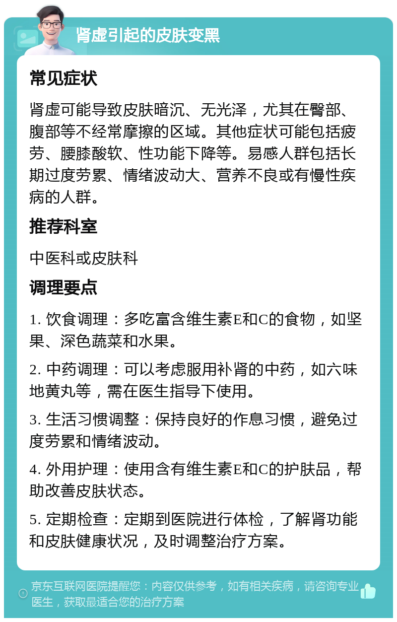 肾虚引起的皮肤变黑 常见症状 肾虚可能导致皮肤暗沉、无光泽，尤其在臀部、腹部等不经常摩擦的区域。其他症状可能包括疲劳、腰膝酸软、性功能下降等。易感人群包括长期过度劳累、情绪波动大、营养不良或有慢性疾病的人群。 推荐科室 中医科或皮肤科 调理要点 1. 饮食调理：多吃富含维生素E和C的食物，如坚果、深色蔬菜和水果。 2. 中药调理：可以考虑服用补肾的中药，如六味地黄丸等，需在医生指导下使用。 3. 生活习惯调整：保持良好的作息习惯，避免过度劳累和情绪波动。 4. 外用护理：使用含有维生素E和C的护肤品，帮助改善皮肤状态。 5. 定期检查：定期到医院进行体检，了解肾功能和皮肤健康状况，及时调整治疗方案。