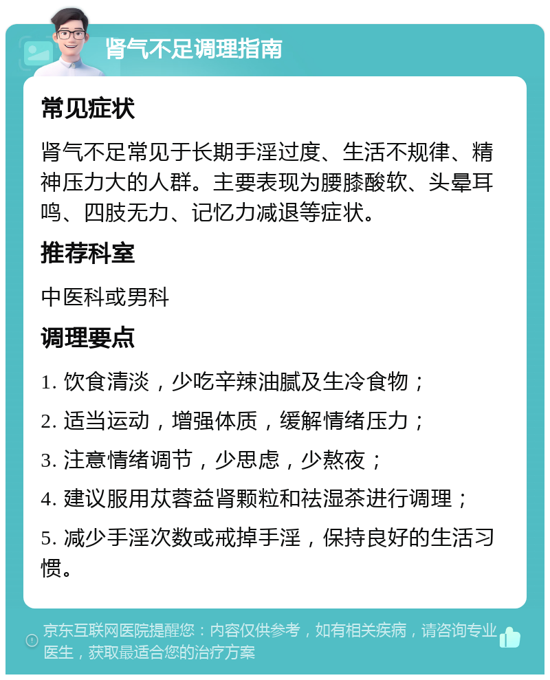 肾气不足调理指南 常见症状 肾气不足常见于长期手淫过度、生活不规律、精神压力大的人群。主要表现为腰膝酸软、头晕耳鸣、四肢无力、记忆力减退等症状。 推荐科室 中医科或男科 调理要点 1. 饮食清淡，少吃辛辣油腻及生冷食物； 2. 适当运动，增强体质，缓解情绪压力； 3. 注意情绪调节，少思虑，少熬夜； 4. 建议服用苁蓉益肾颗粒和祛湿茶进行调理； 5. 减少手淫次数或戒掉手淫，保持良好的生活习惯。