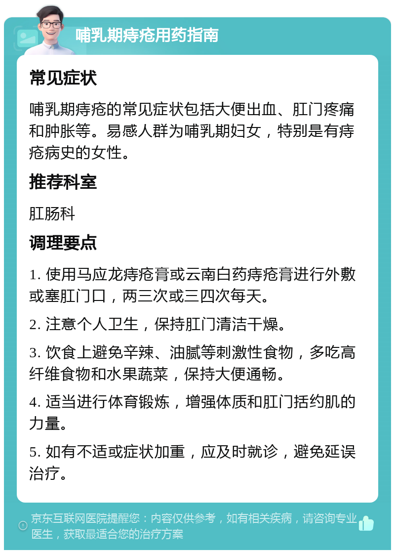 哺乳期痔疮用药指南 常见症状 哺乳期痔疮的常见症状包括大便出血、肛门疼痛和肿胀等。易感人群为哺乳期妇女，特别是有痔疮病史的女性。 推荐科室 肛肠科 调理要点 1. 使用马应龙痔疮膏或云南白药痔疮膏进行外敷或塞肛门口，两三次或三四次每天。 2. 注意个人卫生，保持肛门清洁干燥。 3. 饮食上避免辛辣、油腻等刺激性食物，多吃高纤维食物和水果蔬菜，保持大便通畅。 4. 适当进行体育锻炼，增强体质和肛门括约肌的力量。 5. 如有不适或症状加重，应及时就诊，避免延误治疗。