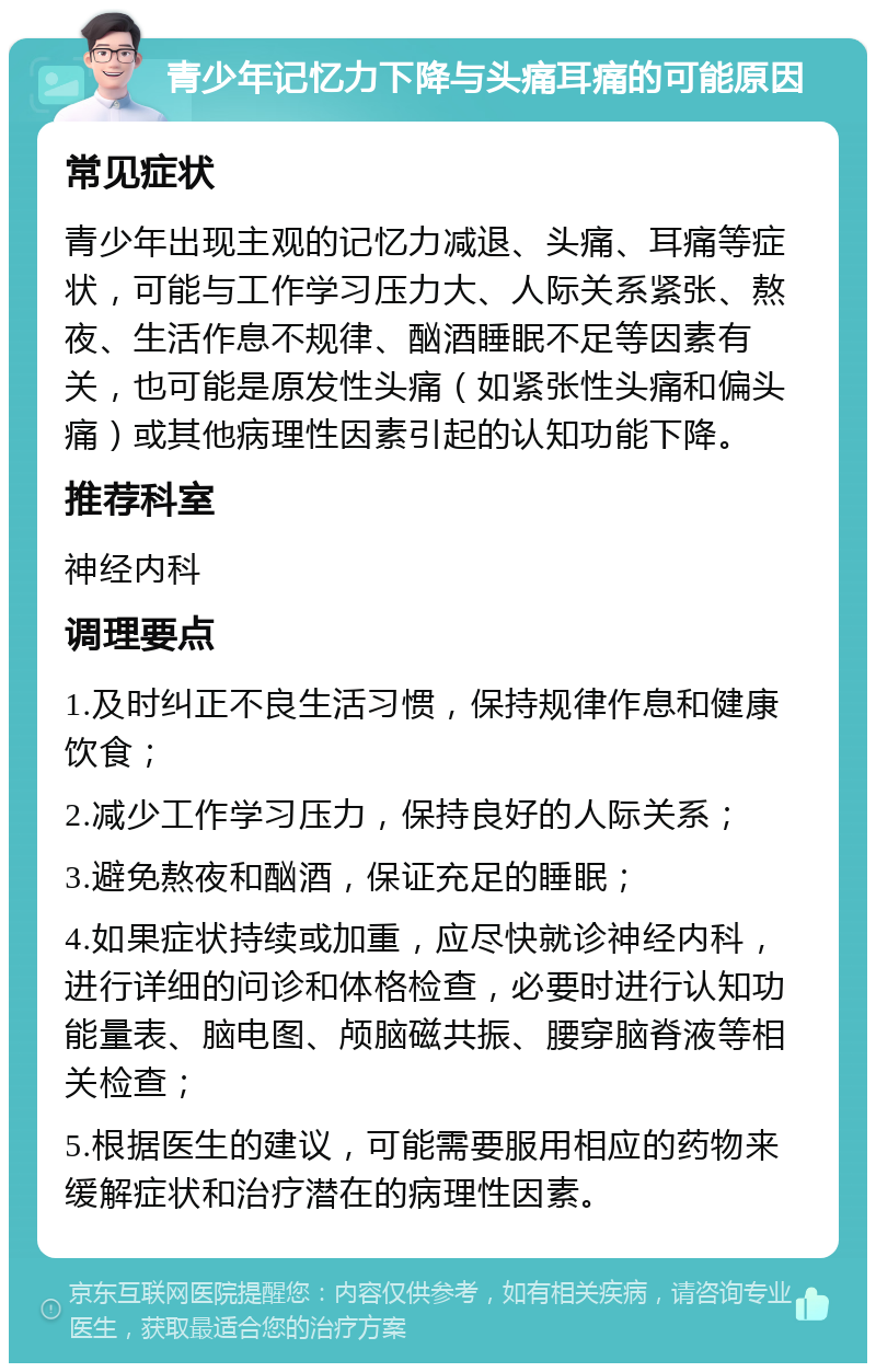 青少年记忆力下降与头痛耳痛的可能原因 常见症状 青少年出现主观的记忆力减退、头痛、耳痛等症状，可能与工作学习压力大、人际关系紧张、熬夜、生活作息不规律、酗酒睡眠不足等因素有关，也可能是原发性头痛（如紧张性头痛和偏头痛）或其他病理性因素引起的认知功能下降。 推荐科室 神经内科 调理要点 1.及时纠正不良生活习惯，保持规律作息和健康饮食； 2.减少工作学习压力，保持良好的人际关系； 3.避免熬夜和酗酒，保证充足的睡眠； 4.如果症状持续或加重，应尽快就诊神经内科，进行详细的问诊和体格检查，必要时进行认知功能量表、脑电图、颅脑磁共振、腰穿脑脊液等相关检查； 5.根据医生的建议，可能需要服用相应的药物来缓解症状和治疗潜在的病理性因素。