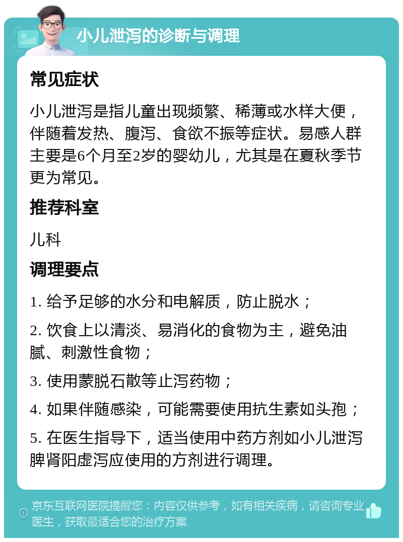 小儿泄泻的诊断与调理 常见症状 小儿泄泻是指儿童出现频繁、稀薄或水样大便，伴随着发热、腹泻、食欲不振等症状。易感人群主要是6个月至2岁的婴幼儿，尤其是在夏秋季节更为常见。 推荐科室 儿科 调理要点 1. 给予足够的水分和电解质，防止脱水； 2. 饮食上以清淡、易消化的食物为主，避免油腻、刺激性食物； 3. 使用蒙脱石散等止泻药物； 4. 如果伴随感染，可能需要使用抗生素如头孢； 5. 在医生指导下，适当使用中药方剂如小儿泄泻脾肾阳虚泻应使用的方剂进行调理。