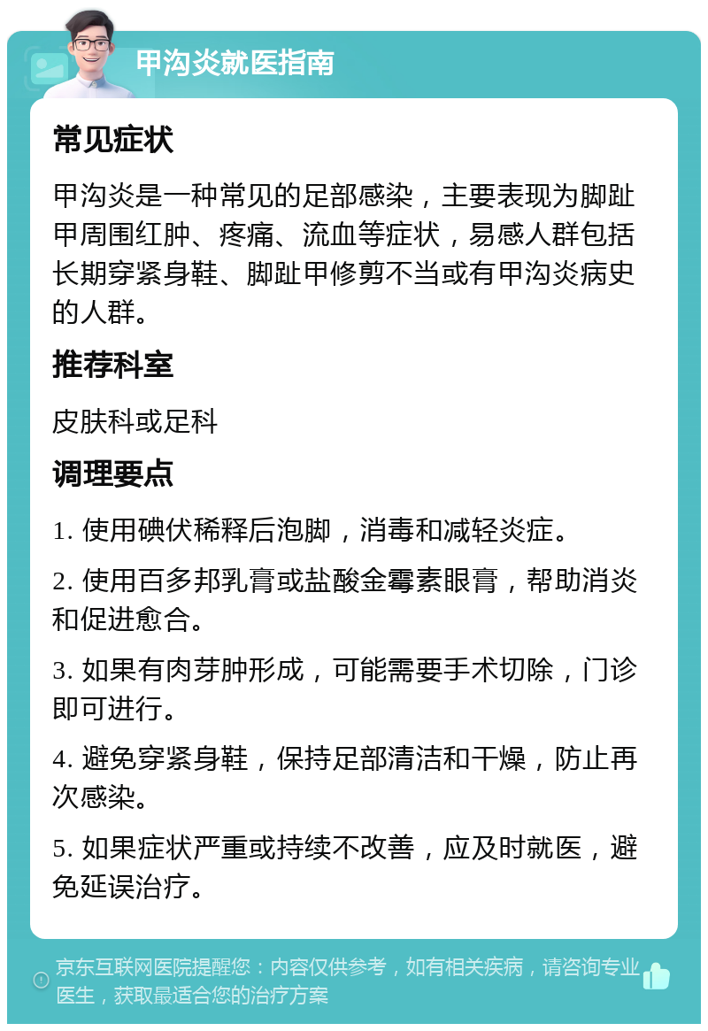 甲沟炎就医指南 常见症状 甲沟炎是一种常见的足部感染，主要表现为脚趾甲周围红肿、疼痛、流血等症状，易感人群包括长期穿紧身鞋、脚趾甲修剪不当或有甲沟炎病史的人群。 推荐科室 皮肤科或足科 调理要点 1. 使用碘伏稀释后泡脚，消毒和减轻炎症。 2. 使用百多邦乳膏或盐酸金霉素眼膏，帮助消炎和促进愈合。 3. 如果有肉芽肿形成，可能需要手术切除，门诊即可进行。 4. 避免穿紧身鞋，保持足部清洁和干燥，防止再次感染。 5. 如果症状严重或持续不改善，应及时就医，避免延误治疗。