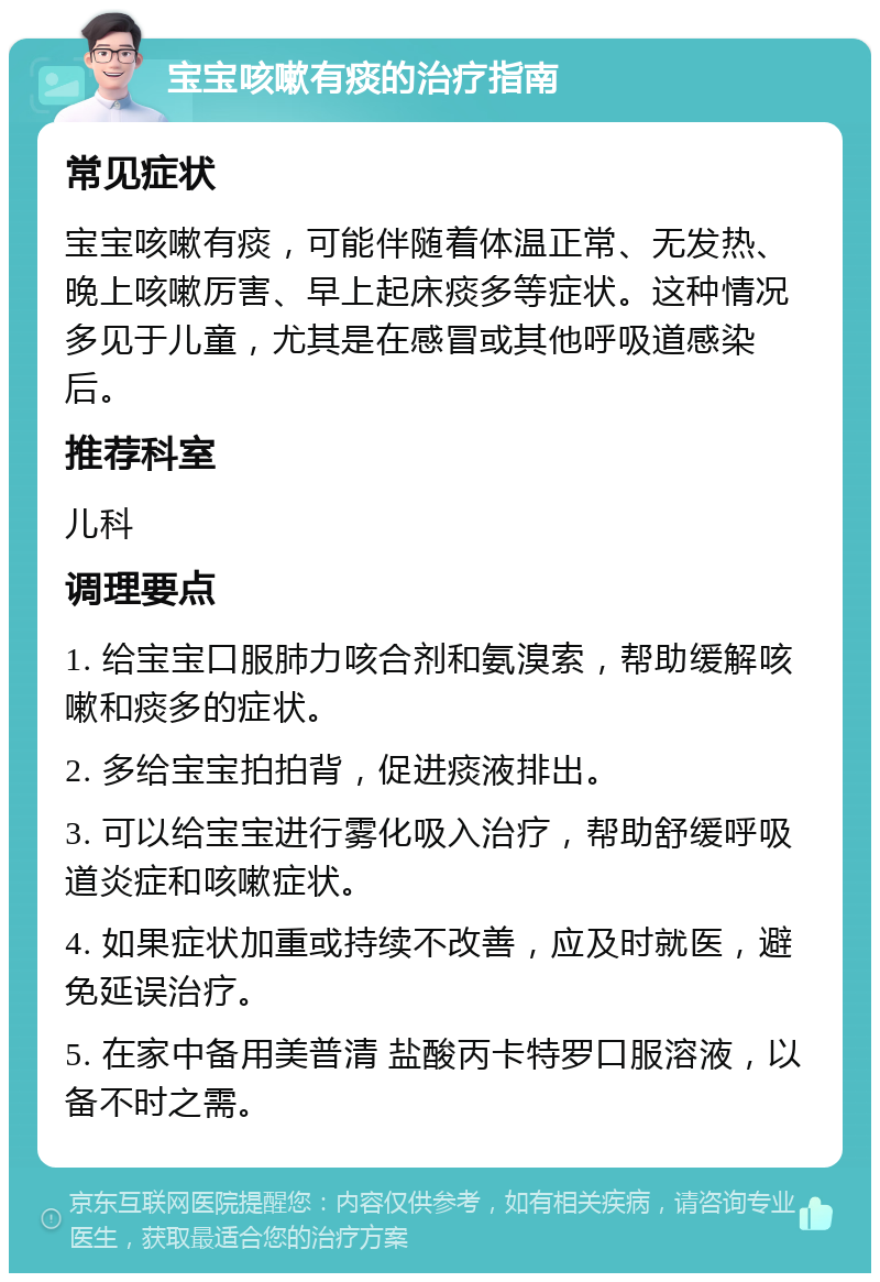 宝宝咳嗽有痰的治疗指南 常见症状 宝宝咳嗽有痰，可能伴随着体温正常、无发热、晚上咳嗽厉害、早上起床痰多等症状。这种情况多见于儿童，尤其是在感冒或其他呼吸道感染后。 推荐科室 儿科 调理要点 1. 给宝宝口服肺力咳合剂和氨溴索，帮助缓解咳嗽和痰多的症状。 2. 多给宝宝拍拍背，促进痰液排出。 3. 可以给宝宝进行雾化吸入治疗，帮助舒缓呼吸道炎症和咳嗽症状。 4. 如果症状加重或持续不改善，应及时就医，避免延误治疗。 5. 在家中备用美普清 盐酸丙卡特罗口服溶液，以备不时之需。