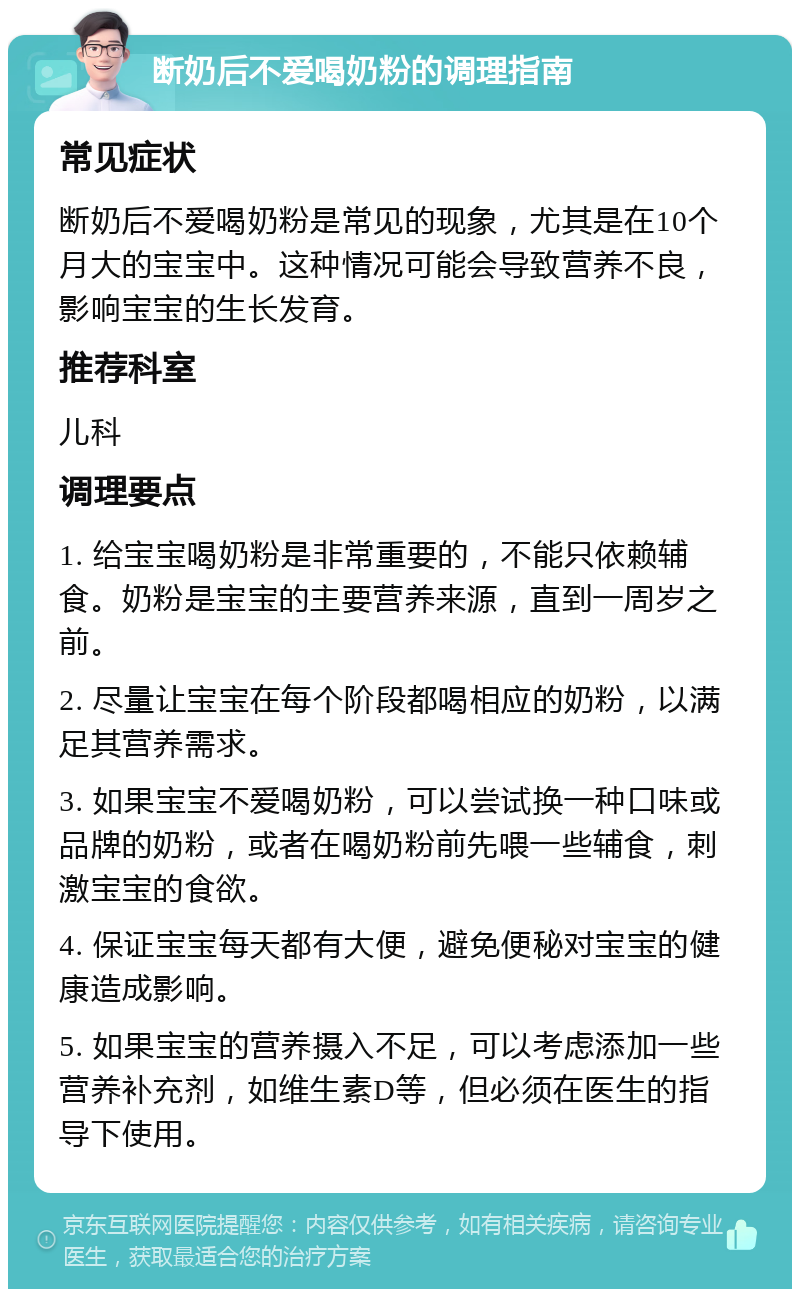 断奶后不爱喝奶粉的调理指南 常见症状 断奶后不爱喝奶粉是常见的现象，尤其是在10个月大的宝宝中。这种情况可能会导致营养不良，影响宝宝的生长发育。 推荐科室 儿科 调理要点 1. 给宝宝喝奶粉是非常重要的，不能只依赖辅食。奶粉是宝宝的主要营养来源，直到一周岁之前。 2. 尽量让宝宝在每个阶段都喝相应的奶粉，以满足其营养需求。 3. 如果宝宝不爱喝奶粉，可以尝试换一种口味或品牌的奶粉，或者在喝奶粉前先喂一些辅食，刺激宝宝的食欲。 4. 保证宝宝每天都有大便，避免便秘对宝宝的健康造成影响。 5. 如果宝宝的营养摄入不足，可以考虑添加一些营养补充剂，如维生素D等，但必须在医生的指导下使用。