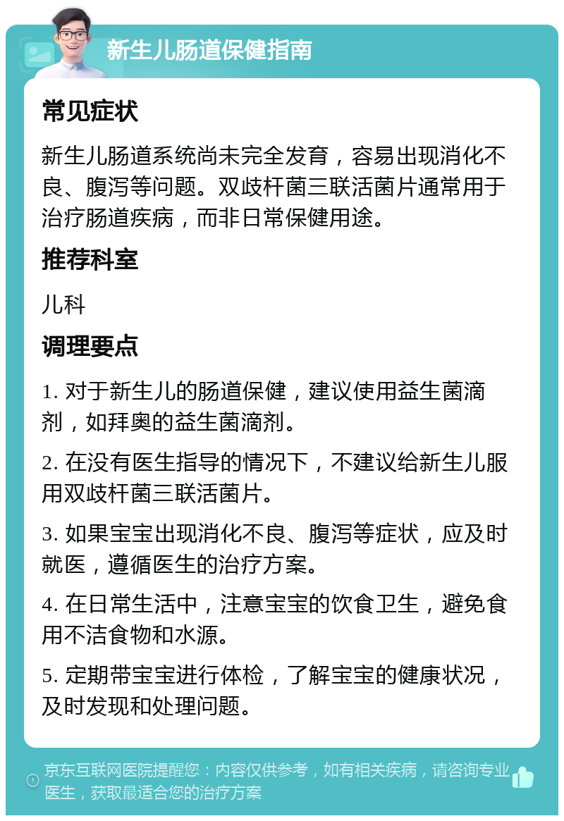 新生儿肠道保健指南 常见症状 新生儿肠道系统尚未完全发育，容易出现消化不良、腹泻等问题。双歧杆菌三联活菌片通常用于治疗肠道疾病，而非日常保健用途。 推荐科室 儿科 调理要点 1. 对于新生儿的肠道保健，建议使用益生菌滴剂，如拜奥的益生菌滴剂。 2. 在没有医生指导的情况下，不建议给新生儿服用双歧杆菌三联活菌片。 3. 如果宝宝出现消化不良、腹泻等症状，应及时就医，遵循医生的治疗方案。 4. 在日常生活中，注意宝宝的饮食卫生，避免食用不洁食物和水源。 5. 定期带宝宝进行体检，了解宝宝的健康状况，及时发现和处理问题。