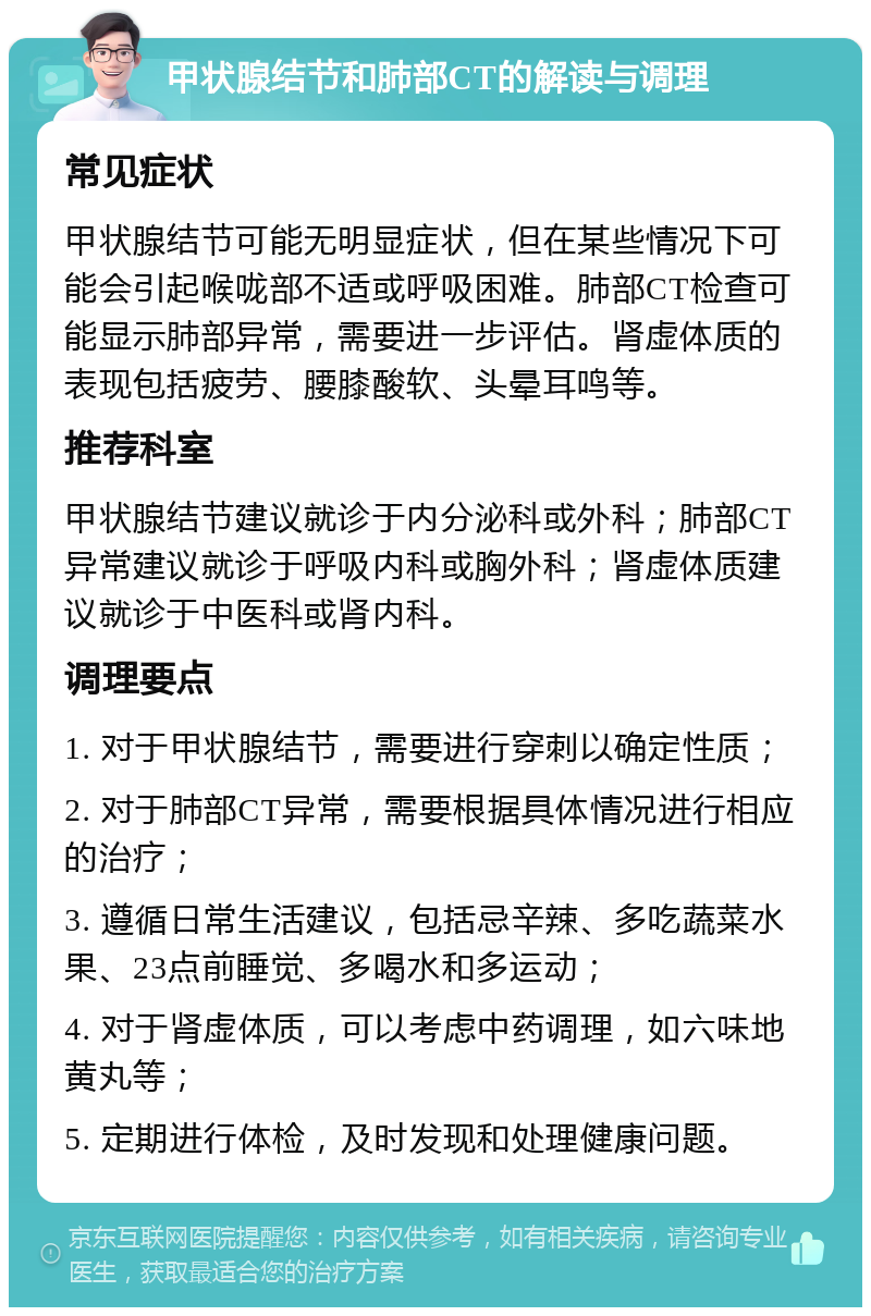 甲状腺结节和肺部CT的解读与调理 常见症状 甲状腺结节可能无明显症状，但在某些情况下可能会引起喉咙部不适或呼吸困难。肺部CT检查可能显示肺部异常，需要进一步评估。肾虚体质的表现包括疲劳、腰膝酸软、头晕耳鸣等。 推荐科室 甲状腺结节建议就诊于内分泌科或外科；肺部CT异常建议就诊于呼吸内科或胸外科；肾虚体质建议就诊于中医科或肾内科。 调理要点 1. 对于甲状腺结节，需要进行穿刺以确定性质； 2. 对于肺部CT异常，需要根据具体情况进行相应的治疗； 3. 遵循日常生活建议，包括忌辛辣、多吃蔬菜水果、23点前睡觉、多喝水和多运动； 4. 对于肾虚体质，可以考虑中药调理，如六味地黄丸等； 5. 定期进行体检，及时发现和处理健康问题。