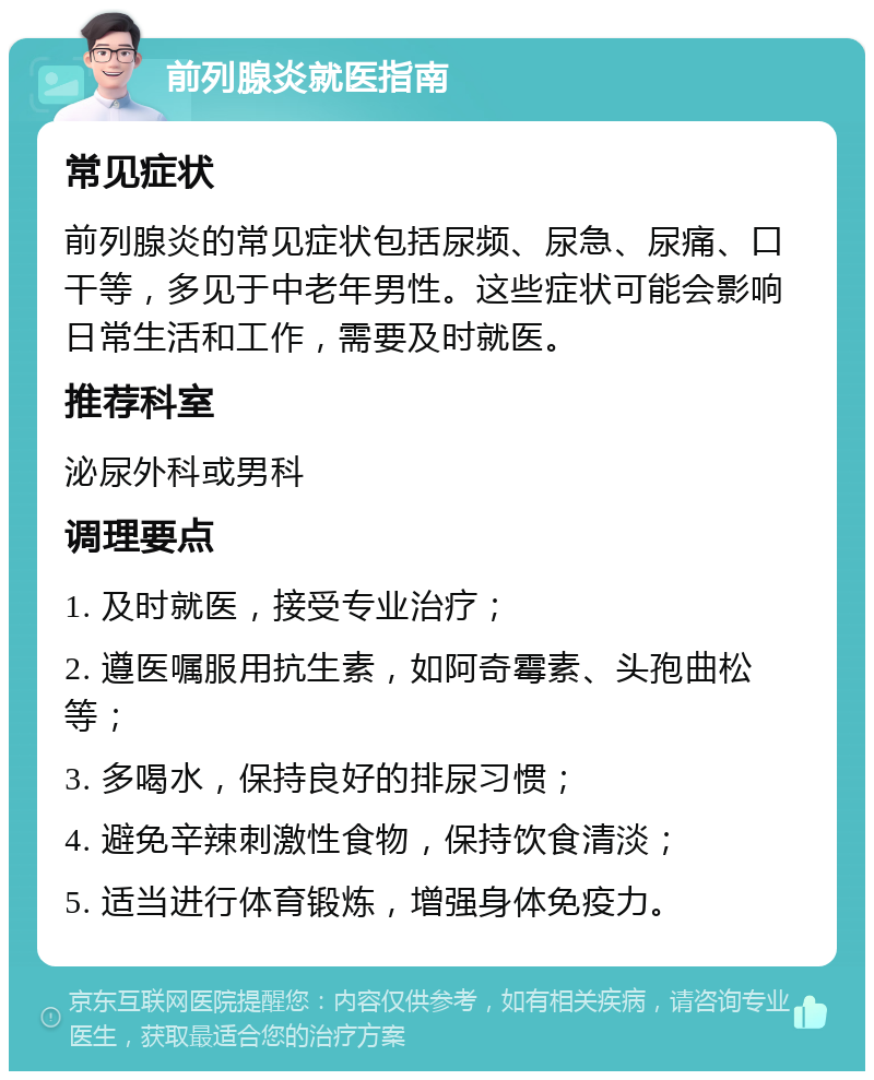 前列腺炎就医指南 常见症状 前列腺炎的常见症状包括尿频、尿急、尿痛、口干等，多见于中老年男性。这些症状可能会影响日常生活和工作，需要及时就医。 推荐科室 泌尿外科或男科 调理要点 1. 及时就医，接受专业治疗； 2. 遵医嘱服用抗生素，如阿奇霉素、头孢曲松等； 3. 多喝水，保持良好的排尿习惯； 4. 避免辛辣刺激性食物，保持饮食清淡； 5. 适当进行体育锻炼，增强身体免疫力。