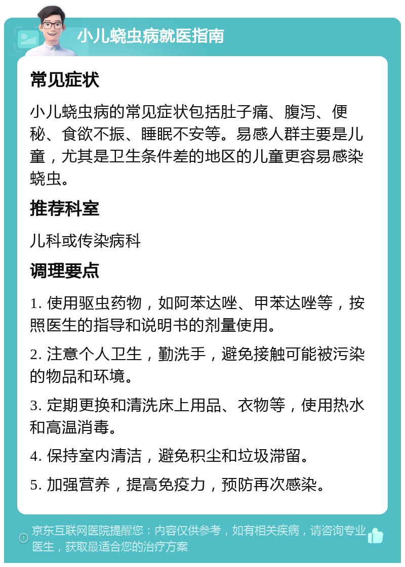 小儿蛲虫病就医指南 常见症状 小儿蛲虫病的常见症状包括肚子痛、腹泻、便秘、食欲不振、睡眠不安等。易感人群主要是儿童，尤其是卫生条件差的地区的儿童更容易感染蛲虫。 推荐科室 儿科或传染病科 调理要点 1. 使用驱虫药物，如阿苯达唑、甲苯达唑等，按照医生的指导和说明书的剂量使用。 2. 注意个人卫生，勤洗手，避免接触可能被污染的物品和环境。 3. 定期更换和清洗床上用品、衣物等，使用热水和高温消毒。 4. 保持室内清洁，避免积尘和垃圾滞留。 5. 加强营养，提高免疫力，预防再次感染。