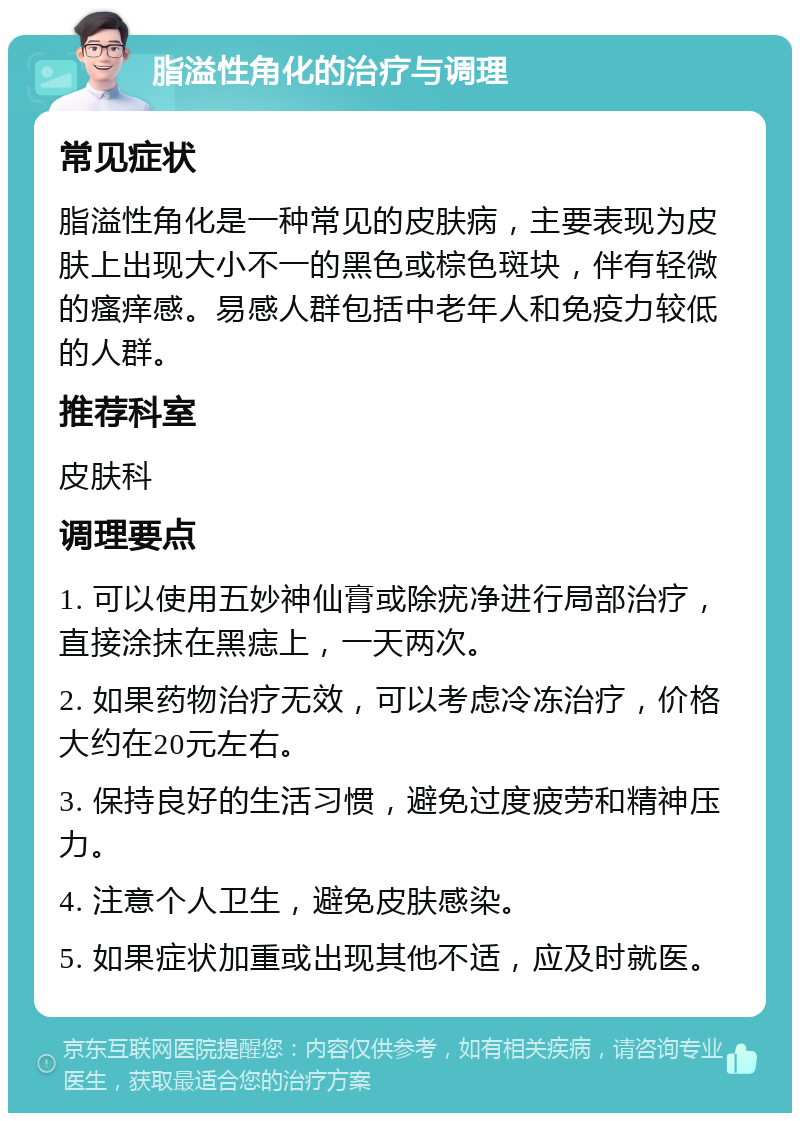 脂溢性角化的治疗与调理 常见症状 脂溢性角化是一种常见的皮肤病，主要表现为皮肤上出现大小不一的黑色或棕色斑块，伴有轻微的瘙痒感。易感人群包括中老年人和免疫力较低的人群。 推荐科室 皮肤科 调理要点 1. 可以使用五妙神仙膏或除疣净进行局部治疗，直接涂抹在黑痣上，一天两次。 2. 如果药物治疗无效，可以考虑冷冻治疗，价格大约在20元左右。 3. 保持良好的生活习惯，避免过度疲劳和精神压力。 4. 注意个人卫生，避免皮肤感染。 5. 如果症状加重或出现其他不适，应及时就医。