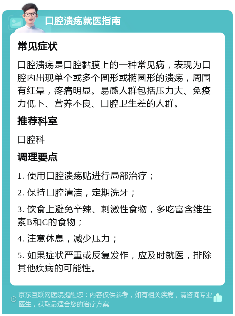 口腔溃疡就医指南 常见症状 口腔溃疡是口腔黏膜上的一种常见病，表现为口腔内出现单个或多个圆形或椭圆形的溃疡，周围有红晕，疼痛明显。易感人群包括压力大、免疫力低下、营养不良、口腔卫生差的人群。 推荐科室 口腔科 调理要点 1. 使用口腔溃疡贴进行局部治疗； 2. 保持口腔清洁，定期洗牙； 3. 饮食上避免辛辣、刺激性食物，多吃富含维生素B和C的食物； 4. 注意休息，减少压力； 5. 如果症状严重或反复发作，应及时就医，排除其他疾病的可能性。