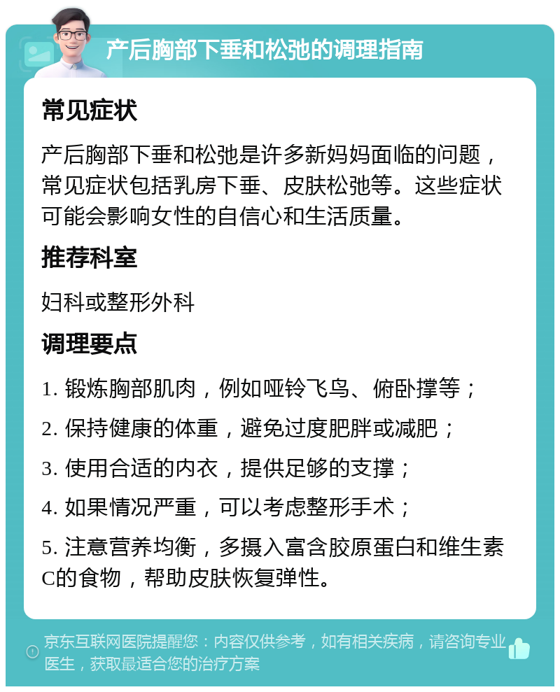 产后胸部下垂和松弛的调理指南 常见症状 产后胸部下垂和松弛是许多新妈妈面临的问题，常见症状包括乳房下垂、皮肤松弛等。这些症状可能会影响女性的自信心和生活质量。 推荐科室 妇科或整形外科 调理要点 1. 锻炼胸部肌肉，例如哑铃飞鸟、俯卧撑等； 2. 保持健康的体重，避免过度肥胖或减肥； 3. 使用合适的内衣，提供足够的支撑； 4. 如果情况严重，可以考虑整形手术； 5. 注意营养均衡，多摄入富含胶原蛋白和维生素C的食物，帮助皮肤恢复弹性。