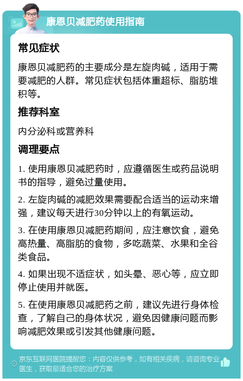 康恩贝减肥药使用指南 常见症状 康恩贝减肥药的主要成分是左旋肉碱，适用于需要减肥的人群。常见症状包括体重超标、脂肪堆积等。 推荐科室 内分泌科或营养科 调理要点 1. 使用康恩贝减肥药时，应遵循医生或药品说明书的指导，避免过量使用。 2. 左旋肉碱的减肥效果需要配合适当的运动来增强，建议每天进行30分钟以上的有氧运动。 3. 在使用康恩贝减肥药期间，应注意饮食，避免高热量、高脂肪的食物，多吃蔬菜、水果和全谷类食品。 4. 如果出现不适症状，如头晕、恶心等，应立即停止使用并就医。 5. 在使用康恩贝减肥药之前，建议先进行身体检查，了解自己的身体状况，避免因健康问题而影响减肥效果或引发其他健康问题。