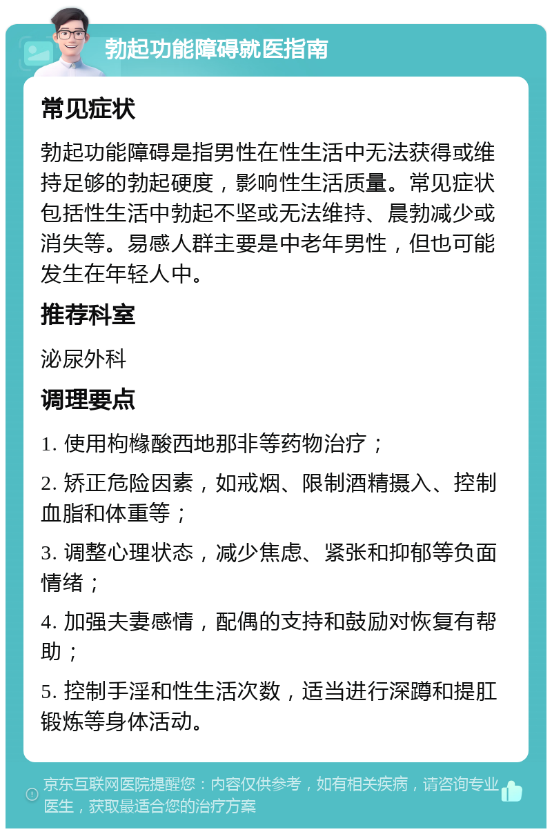 勃起功能障碍就医指南 常见症状 勃起功能障碍是指男性在性生活中无法获得或维持足够的勃起硬度，影响性生活质量。常见症状包括性生活中勃起不坚或无法维持、晨勃减少或消失等。易感人群主要是中老年男性，但也可能发生在年轻人中。 推荐科室 泌尿外科 调理要点 1. 使用枸橼酸西地那非等药物治疗； 2. 矫正危险因素，如戒烟、限制酒精摄入、控制血脂和体重等； 3. 调整心理状态，减少焦虑、紧张和抑郁等负面情绪； 4. 加强夫妻感情，配偶的支持和鼓励对恢复有帮助； 5. 控制手淫和性生活次数，适当进行深蹲和提肛锻炼等身体活动。