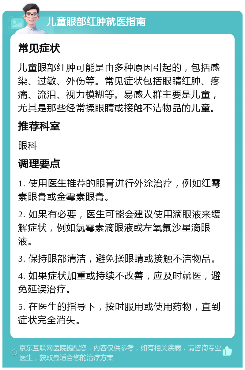 儿童眼部红肿就医指南 常见症状 儿童眼部红肿可能是由多种原因引起的，包括感染、过敏、外伤等。常见症状包括眼睛红肿、疼痛、流泪、视力模糊等。易感人群主要是儿童，尤其是那些经常揉眼睛或接触不洁物品的儿童。 推荐科室 眼科 调理要点 1. 使用医生推荐的眼膏进行外涂治疗，例如红霉素眼膏或金霉素眼膏。 2. 如果有必要，医生可能会建议使用滴眼液来缓解症状，例如氯霉素滴眼液或左氧氟沙星滴眼液。 3. 保持眼部清洁，避免揉眼睛或接触不洁物品。 4. 如果症状加重或持续不改善，应及时就医，避免延误治疗。 5. 在医生的指导下，按时服用或使用药物，直到症状完全消失。