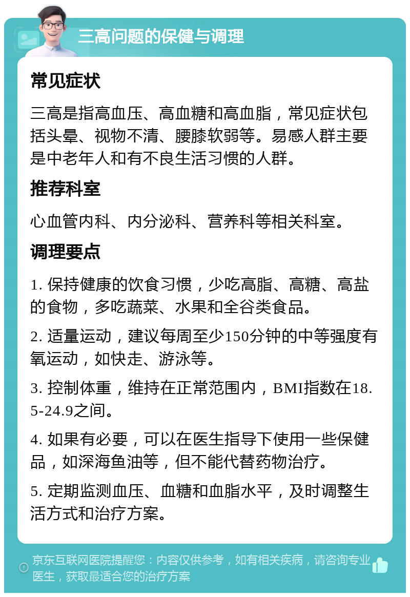 三高问题的保健与调理 常见症状 三高是指高血压、高血糖和高血脂，常见症状包括头晕、视物不清、腰膝软弱等。易感人群主要是中老年人和有不良生活习惯的人群。 推荐科室 心血管内科、内分泌科、营养科等相关科室。 调理要点 1. 保持健康的饮食习惯，少吃高脂、高糖、高盐的食物，多吃蔬菜、水果和全谷类食品。 2. 适量运动，建议每周至少150分钟的中等强度有氧运动，如快走、游泳等。 3. 控制体重，维持在正常范围内，BMI指数在18.5-24.9之间。 4. 如果有必要，可以在医生指导下使用一些保健品，如深海鱼油等，但不能代替药物治疗。 5. 定期监测血压、血糖和血脂水平，及时调整生活方式和治疗方案。