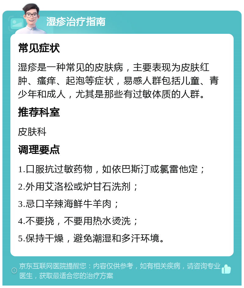 湿疹治疗指南 常见症状 湿疹是一种常见的皮肤病，主要表现为皮肤红肿、瘙痒、起泡等症状，易感人群包括儿童、青少年和成人，尤其是那些有过敏体质的人群。 推荐科室 皮肤科 调理要点 1.口服抗过敏药物，如依巴斯汀或氯雷他定； 2.外用艾洛松或炉甘石洗剂； 3.忌口辛辣海鲜牛羊肉； 4.不要挠，不要用热水烫洗； 5.保持干燥，避免潮湿和多汗环境。