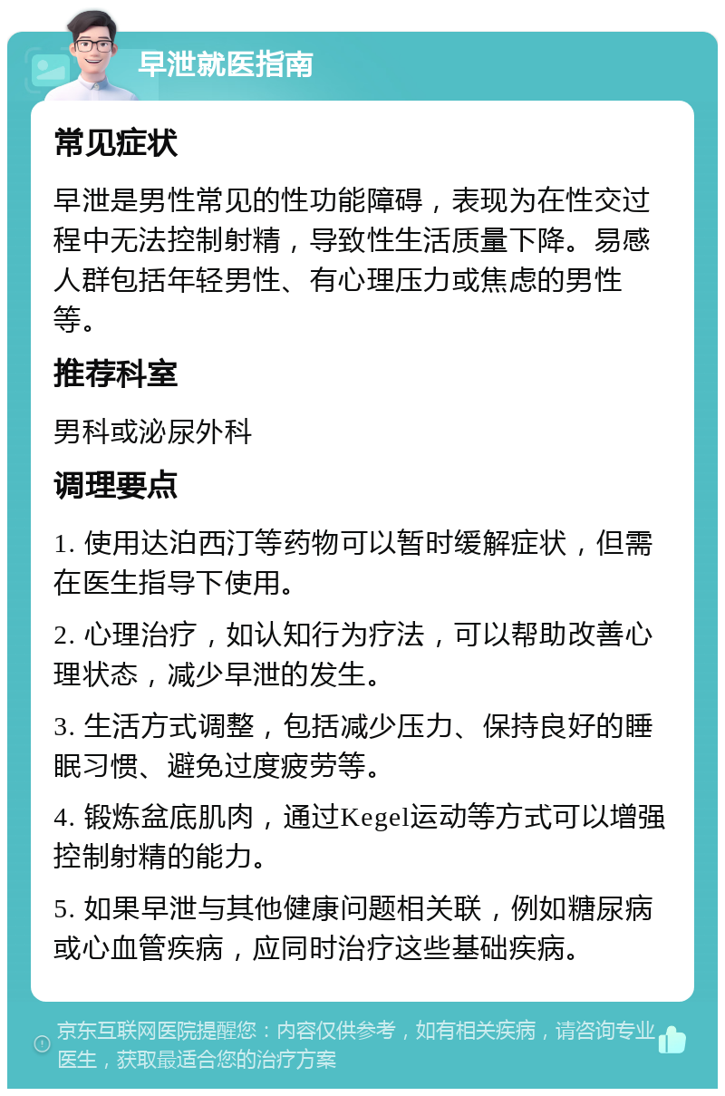 早泄就医指南 常见症状 早泄是男性常见的性功能障碍，表现为在性交过程中无法控制射精，导致性生活质量下降。易感人群包括年轻男性、有心理压力或焦虑的男性等。 推荐科室 男科或泌尿外科 调理要点 1. 使用达泊西汀等药物可以暂时缓解症状，但需在医生指导下使用。 2. 心理治疗，如认知行为疗法，可以帮助改善心理状态，减少早泄的发生。 3. 生活方式调整，包括减少压力、保持良好的睡眠习惯、避免过度疲劳等。 4. 锻炼盆底肌肉，通过Kegel运动等方式可以增强控制射精的能力。 5. 如果早泄与其他健康问题相关联，例如糖尿病或心血管疾病，应同时治疗这些基础疾病。