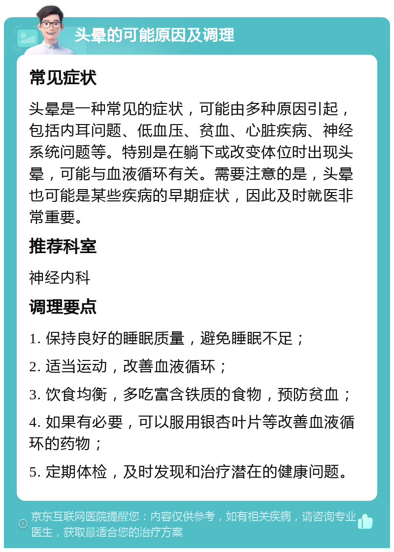 头晕的可能原因及调理 常见症状 头晕是一种常见的症状，可能由多种原因引起，包括内耳问题、低血压、贫血、心脏疾病、神经系统问题等。特别是在躺下或改变体位时出现头晕，可能与血液循环有关。需要注意的是，头晕也可能是某些疾病的早期症状，因此及时就医非常重要。 推荐科室 神经内科 调理要点 1. 保持良好的睡眠质量，避免睡眠不足； 2. 适当运动，改善血液循环； 3. 饮食均衡，多吃富含铁质的食物，预防贫血； 4. 如果有必要，可以服用银杏叶片等改善血液循环的药物； 5. 定期体检，及时发现和治疗潜在的健康问题。