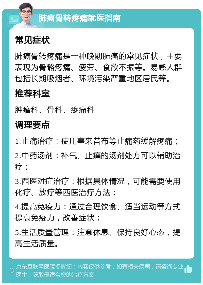 肺癌骨转疼痛就医指南 常见症状 肺癌骨转疼痛是一种晚期肺癌的常见症状，主要表现为骨骼疼痛、疲劳、食欲不振等。易感人群包括长期吸烟者、环境污染严重地区居民等。 推荐科室 肿瘤科、骨科、疼痛科 调理要点 1.止痛治疗：使用塞来昔布等止痛药缓解疼痛； 2.中药汤剂：补气、止痛的汤剂处方可以辅助治疗； 3.西医对症治疗：根据具体情况，可能需要使用化疗、放疗等西医治疗方法； 4.提高免疫力：通过合理饮食、适当运动等方式提高免疫力，改善症状； 5.生活质量管理：注意休息、保持良好心态，提高生活质量。