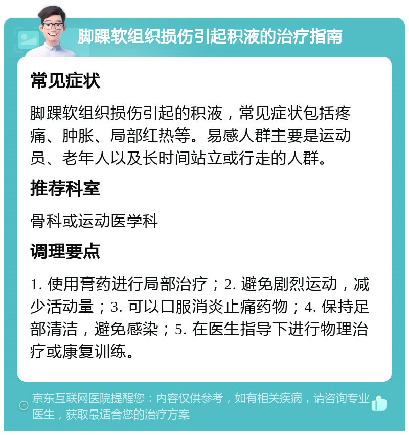 脚踝软组织损伤引起积液的治疗指南 常见症状 脚踝软组织损伤引起的积液，常见症状包括疼痛、肿胀、局部红热等。易感人群主要是运动员、老年人以及长时间站立或行走的人群。 推荐科室 骨科或运动医学科 调理要点 1. 使用膏药进行局部治疗；2. 避免剧烈运动，减少活动量；3. 可以口服消炎止痛药物；4. 保持足部清洁，避免感染；5. 在医生指导下进行物理治疗或康复训练。