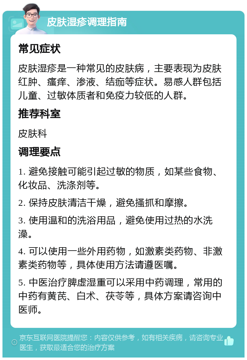 皮肤湿疹调理指南 常见症状 皮肤湿疹是一种常见的皮肤病，主要表现为皮肤红肿、瘙痒、渗液、结痂等症状。易感人群包括儿童、过敏体质者和免疫力较低的人群。 推荐科室 皮肤科 调理要点 1. 避免接触可能引起过敏的物质，如某些食物、化妆品、洗涤剂等。 2. 保持皮肤清洁干燥，避免搔抓和摩擦。 3. 使用温和的洗浴用品，避免使用过热的水洗澡。 4. 可以使用一些外用药物，如激素类药物、非激素类药物等，具体使用方法请遵医嘱。 5. 中医治疗脾虚湿重可以采用中药调理，常用的中药有黄芪、白术、茯苓等，具体方案请咨询中医师。