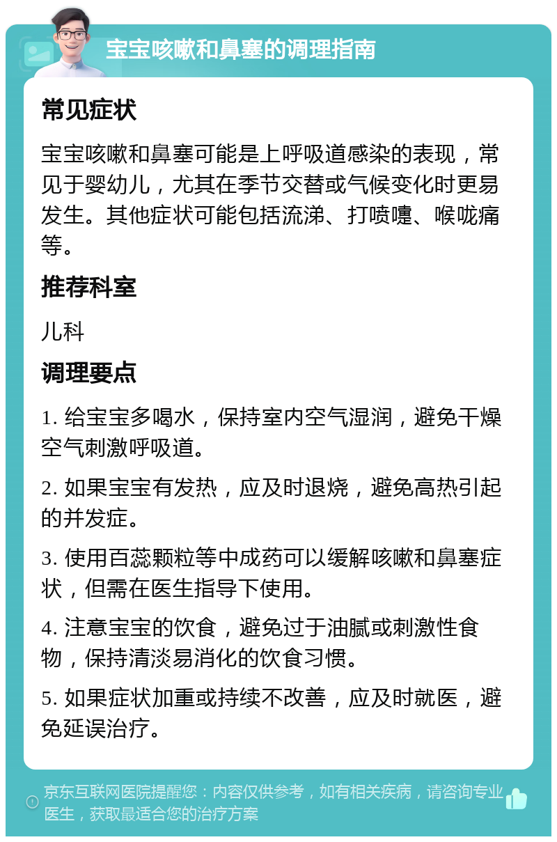 宝宝咳嗽和鼻塞的调理指南 常见症状 宝宝咳嗽和鼻塞可能是上呼吸道感染的表现，常见于婴幼儿，尤其在季节交替或气候变化时更易发生。其他症状可能包括流涕、打喷嚏、喉咙痛等。 推荐科室 儿科 调理要点 1. 给宝宝多喝水，保持室内空气湿润，避免干燥空气刺激呼吸道。 2. 如果宝宝有发热，应及时退烧，避免高热引起的并发症。 3. 使用百蕊颗粒等中成药可以缓解咳嗽和鼻塞症状，但需在医生指导下使用。 4. 注意宝宝的饮食，避免过于油腻或刺激性食物，保持清淡易消化的饮食习惯。 5. 如果症状加重或持续不改善，应及时就医，避免延误治疗。