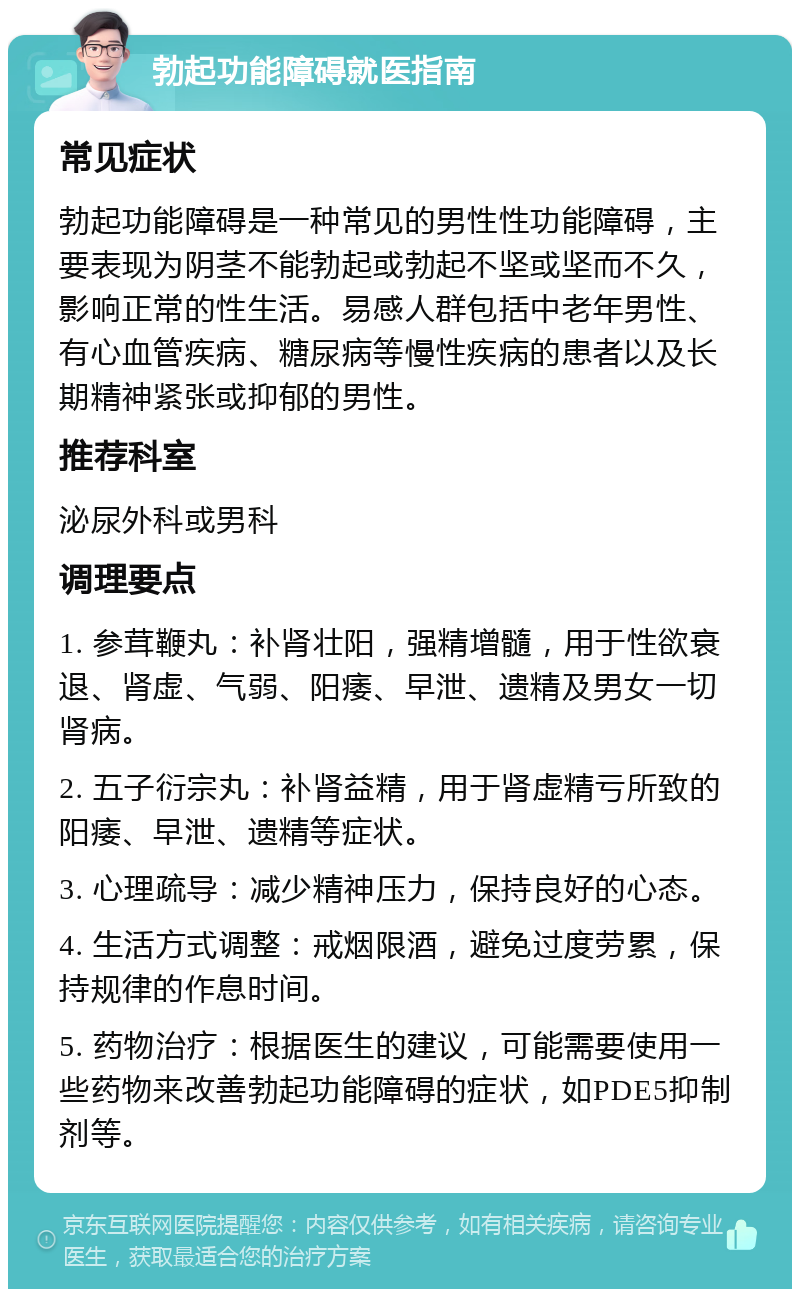 勃起功能障碍就医指南 常见症状 勃起功能障碍是一种常见的男性性功能障碍，主要表现为阴茎不能勃起或勃起不坚或坚而不久，影响正常的性生活。易感人群包括中老年男性、有心血管疾病、糖尿病等慢性疾病的患者以及长期精神紧张或抑郁的男性。 推荐科室 泌尿外科或男科 调理要点 1. 参茸鞭丸：补肾壮阳，强精增髓，用于性欲衰退、肾虚、气弱、阳痿、早泄、遗精及男女一切肾病。 2. 五子衍宗丸：补肾益精，用于肾虚精亏所致的阳痿、早泄、遗精等症状。 3. 心理疏导：减少精神压力，保持良好的心态。 4. 生活方式调整：戒烟限酒，避免过度劳累，保持规律的作息时间。 5. 药物治疗：根据医生的建议，可能需要使用一些药物来改善勃起功能障碍的症状，如PDE5抑制剂等。