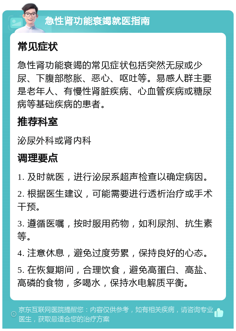 急性肾功能衰竭就医指南 常见症状 急性肾功能衰竭的常见症状包括突然无尿或少尿、下腹部憋胀、恶心、呕吐等。易感人群主要是老年人、有慢性肾脏疾病、心血管疾病或糖尿病等基础疾病的患者。 推荐科室 泌尿外科或肾内科 调理要点 1. 及时就医，进行泌尿系超声检查以确定病因。 2. 根据医生建议，可能需要进行透析治疗或手术干预。 3. 遵循医嘱，按时服用药物，如利尿剂、抗生素等。 4. 注意休息，避免过度劳累，保持良好的心态。 5. 在恢复期间，合理饮食，避免高蛋白、高盐、高磷的食物，多喝水，保持水电解质平衡。