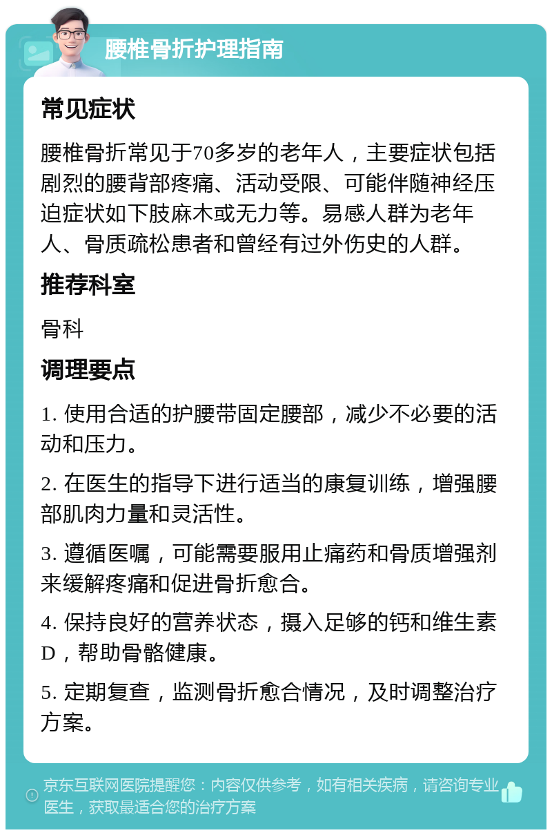 腰椎骨折护理指南 常见症状 腰椎骨折常见于70多岁的老年人，主要症状包括剧烈的腰背部疼痛、活动受限、可能伴随神经压迫症状如下肢麻木或无力等。易感人群为老年人、骨质疏松患者和曾经有过外伤史的人群。 推荐科室 骨科 调理要点 1. 使用合适的护腰带固定腰部，减少不必要的活动和压力。 2. 在医生的指导下进行适当的康复训练，增强腰部肌肉力量和灵活性。 3. 遵循医嘱，可能需要服用止痛药和骨质增强剂来缓解疼痛和促进骨折愈合。 4. 保持良好的营养状态，摄入足够的钙和维生素D，帮助骨骼健康。 5. 定期复查，监测骨折愈合情况，及时调整治疗方案。