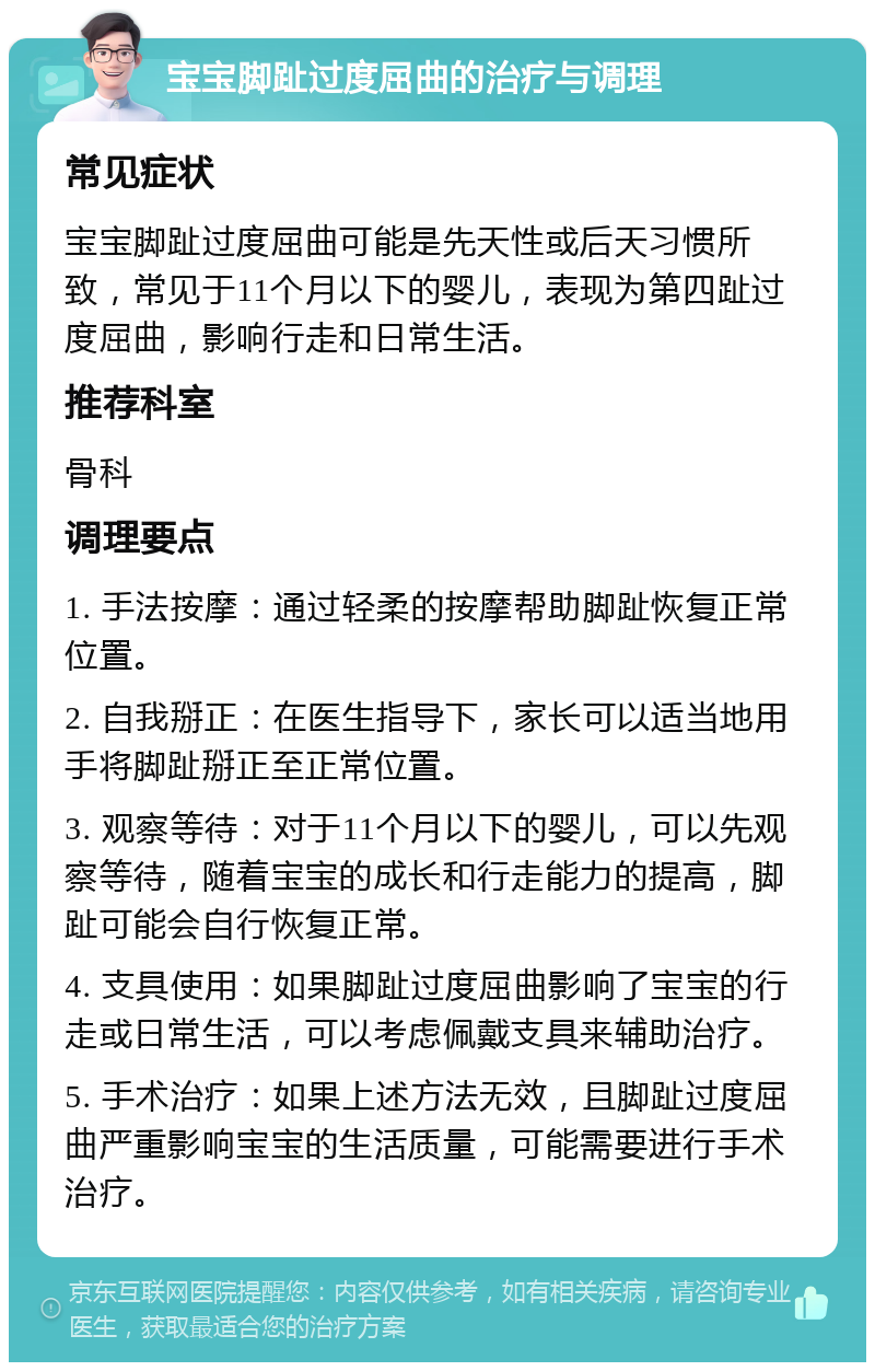 宝宝脚趾过度屈曲的治疗与调理 常见症状 宝宝脚趾过度屈曲可能是先天性或后天习惯所致，常见于11个月以下的婴儿，表现为第四趾过度屈曲，影响行走和日常生活。 推荐科室 骨科 调理要点 1. 手法按摩：通过轻柔的按摩帮助脚趾恢复正常位置。 2. 自我掰正：在医生指导下，家长可以适当地用手将脚趾掰正至正常位置。 3. 观察等待：对于11个月以下的婴儿，可以先观察等待，随着宝宝的成长和行走能力的提高，脚趾可能会自行恢复正常。 4. 支具使用：如果脚趾过度屈曲影响了宝宝的行走或日常生活，可以考虑佩戴支具来辅助治疗。 5. 手术治疗：如果上述方法无效，且脚趾过度屈曲严重影响宝宝的生活质量，可能需要进行手术治疗。