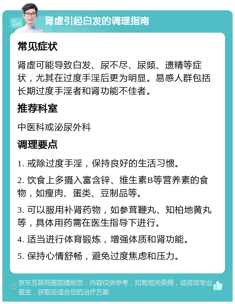 肾虚引起白发的调理指南 常见症状 肾虚可能导致白发、尿不尽、尿频、遗精等症状，尤其在过度手淫后更为明显。易感人群包括长期过度手淫者和肾功能不佳者。 推荐科室 中医科或泌尿外科 调理要点 1. 戒除过度手淫，保持良好的生活习惯。 2. 饮食上多摄入富含锌、维生素B等营养素的食物，如瘦肉、蛋类、豆制品等。 3. 可以服用补肾药物，如参茸鞭丸、知柏地黄丸等，具体用药需在医生指导下进行。 4. 适当进行体育锻炼，增强体质和肾功能。 5. 保持心情舒畅，避免过度焦虑和压力。