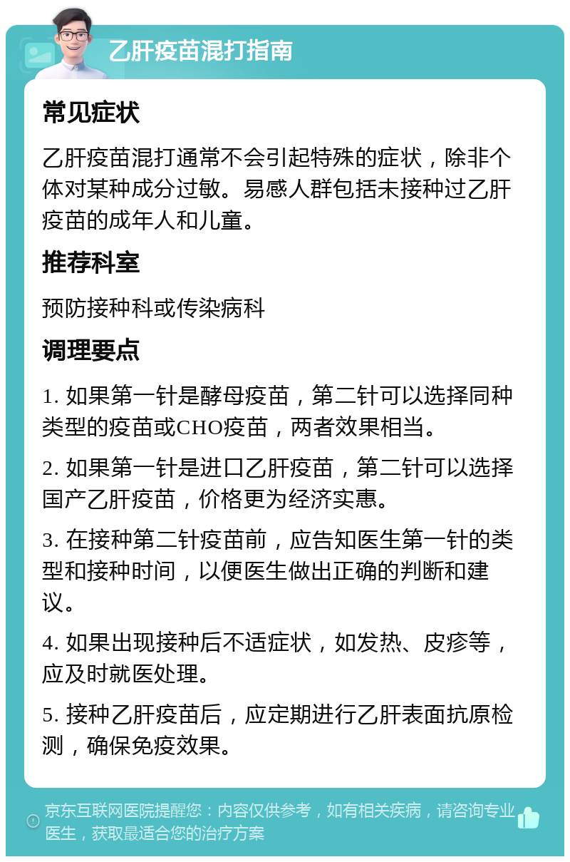 乙肝疫苗混打指南 常见症状 乙肝疫苗混打通常不会引起特殊的症状，除非个体对某种成分过敏。易感人群包括未接种过乙肝疫苗的成年人和儿童。 推荐科室 预防接种科或传染病科 调理要点 1. 如果第一针是酵母疫苗，第二针可以选择同种类型的疫苗或CHO疫苗，两者效果相当。 2. 如果第一针是进口乙肝疫苗，第二针可以选择国产乙肝疫苗，价格更为经济实惠。 3. 在接种第二针疫苗前，应告知医生第一针的类型和接种时间，以便医生做出正确的判断和建议。 4. 如果出现接种后不适症状，如发热、皮疹等，应及时就医处理。 5. 接种乙肝疫苗后，应定期进行乙肝表面抗原检测，确保免疫效果。