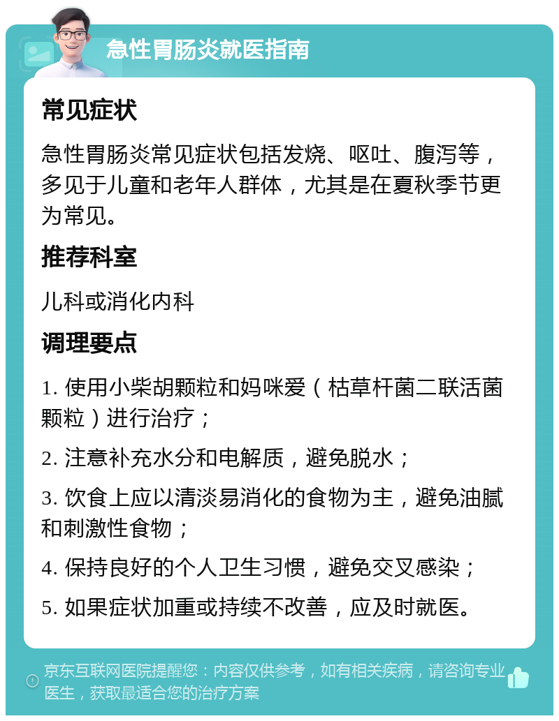 急性胃肠炎就医指南 常见症状 急性胃肠炎常见症状包括发烧、呕吐、腹泻等，多见于儿童和老年人群体，尤其是在夏秋季节更为常见。 推荐科室 儿科或消化内科 调理要点 1. 使用小柴胡颗粒和妈咪爱（枯草杆菌二联活菌颗粒）进行治疗； 2. 注意补充水分和电解质，避免脱水； 3. 饮食上应以清淡易消化的食物为主，避免油腻和刺激性食物； 4. 保持良好的个人卫生习惯，避免交叉感染； 5. 如果症状加重或持续不改善，应及时就医。