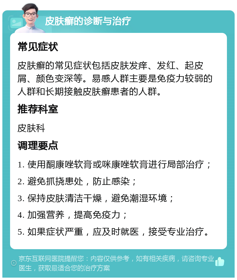 皮肤癣的诊断与治疗 常见症状 皮肤癣的常见症状包括皮肤发痒、发红、起皮屑、颜色变深等。易感人群主要是免疫力较弱的人群和长期接触皮肤癣患者的人群。 推荐科室 皮肤科 调理要点 1. 使用酮康唑软膏或咪康唑软膏进行局部治疗； 2. 避免抓挠患处，防止感染； 3. 保持皮肤清洁干燥，避免潮湿环境； 4. 加强营养，提高免疫力； 5. 如果症状严重，应及时就医，接受专业治疗。