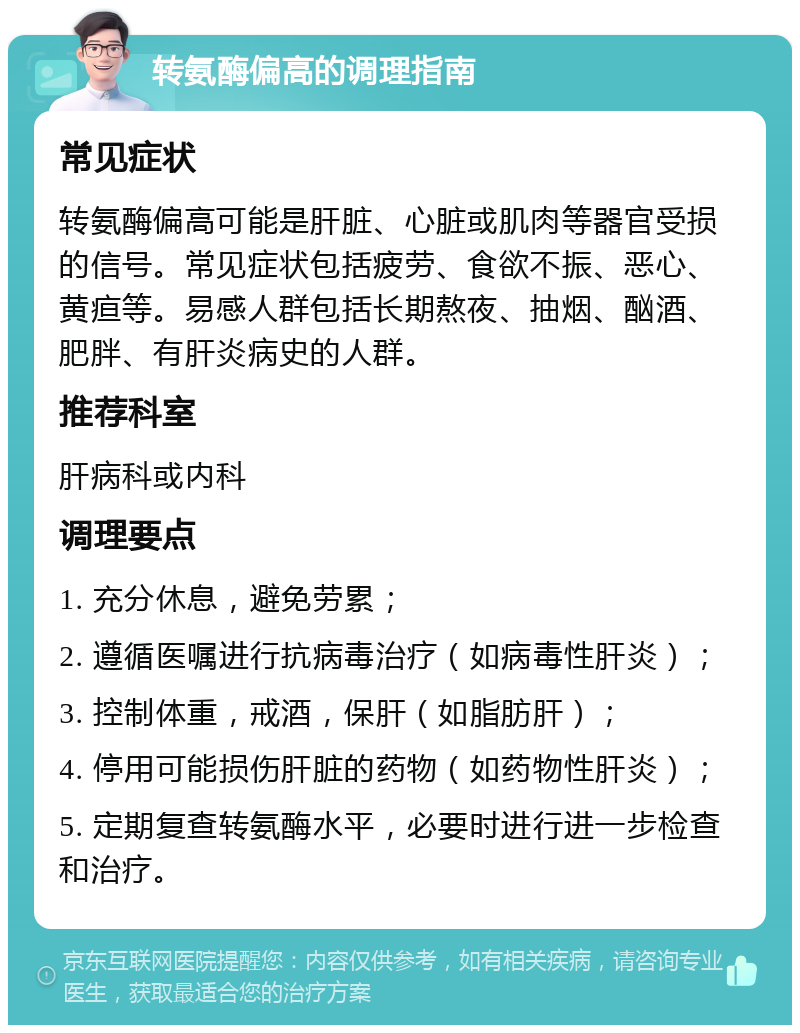 转氨酶偏高的调理指南 常见症状 转氨酶偏高可能是肝脏、心脏或肌肉等器官受损的信号。常见症状包括疲劳、食欲不振、恶心、黄疸等。易感人群包括长期熬夜、抽烟、酗酒、肥胖、有肝炎病史的人群。 推荐科室 肝病科或内科 调理要点 1. 充分休息，避免劳累； 2. 遵循医嘱进行抗病毒治疗（如病毒性肝炎）； 3. 控制体重，戒酒，保肝（如脂肪肝）； 4. 停用可能损伤肝脏的药物（如药物性肝炎）； 5. 定期复查转氨酶水平，必要时进行进一步检查和治疗。