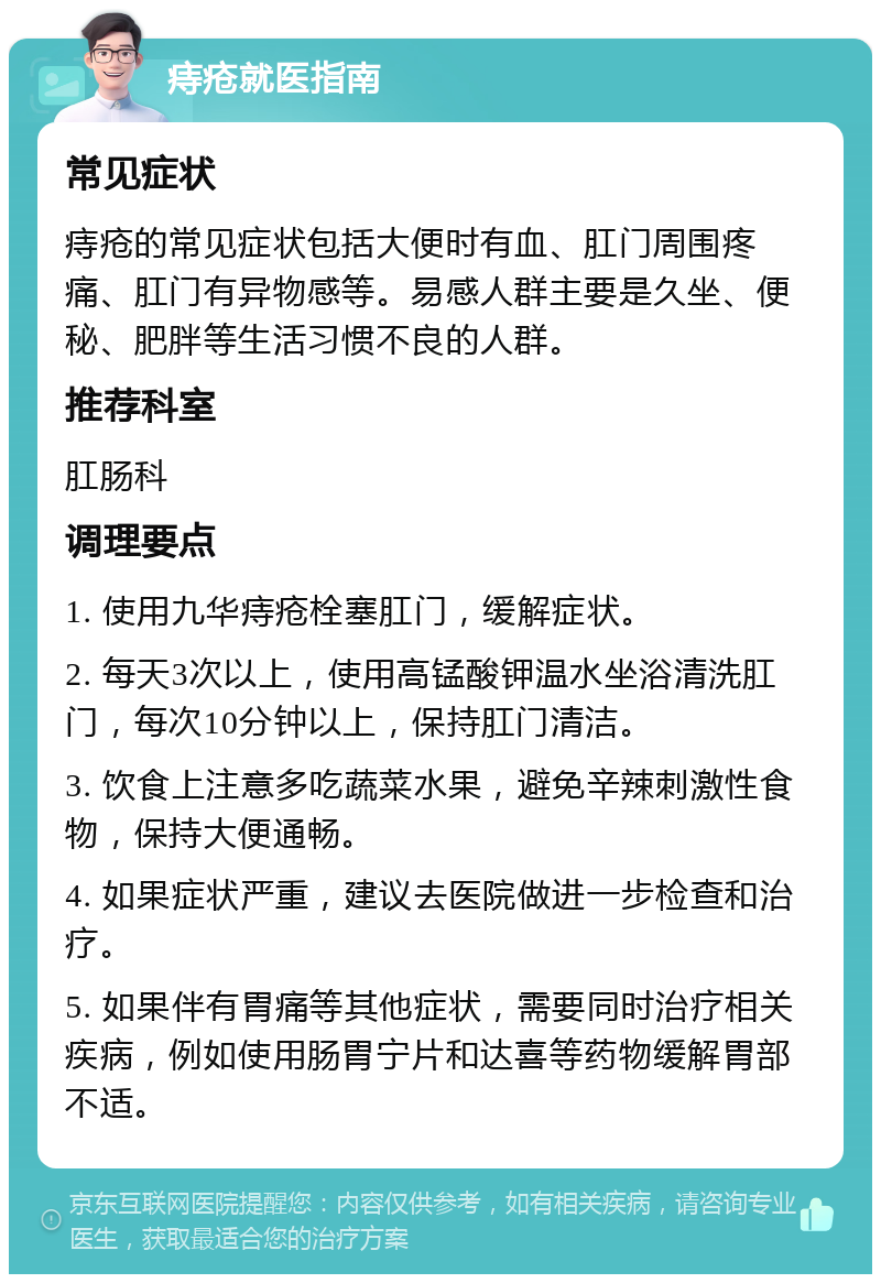 痔疮就医指南 常见症状 痔疮的常见症状包括大便时有血、肛门周围疼痛、肛门有异物感等。易感人群主要是久坐、便秘、肥胖等生活习惯不良的人群。 推荐科室 肛肠科 调理要点 1. 使用九华痔疮栓塞肛门，缓解症状。 2. 每天3次以上，使用高锰酸钾温水坐浴清洗肛门，每次10分钟以上，保持肛门清洁。 3. 饮食上注意多吃蔬菜水果，避免辛辣刺激性食物，保持大便通畅。 4. 如果症状严重，建议去医院做进一步检查和治疗。 5. 如果伴有胃痛等其他症状，需要同时治疗相关疾病，例如使用肠胃宁片和达喜等药物缓解胃部不适。