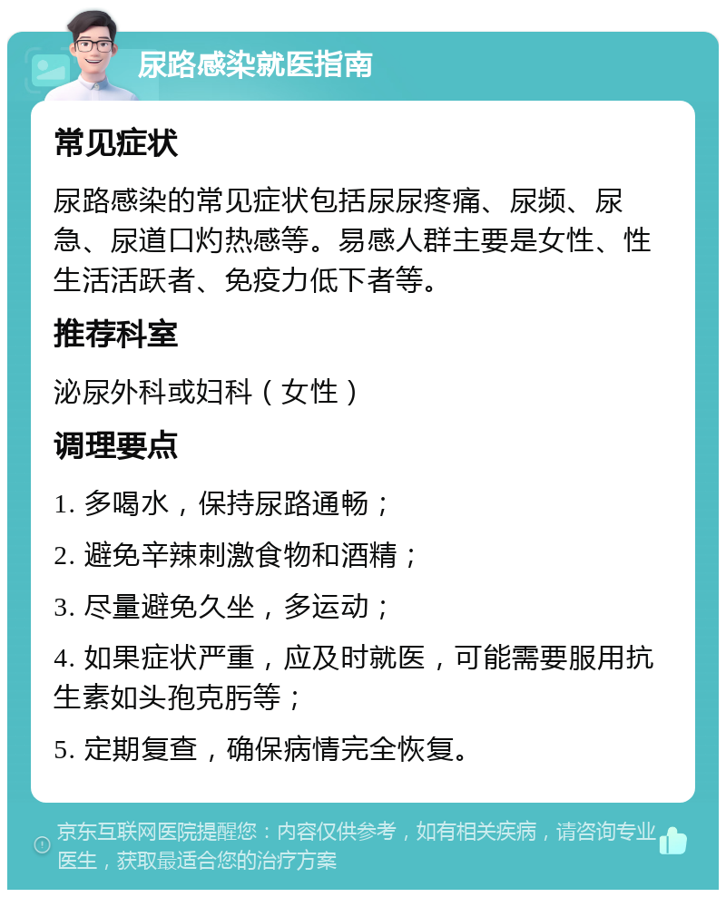 尿路感染就医指南 常见症状 尿路感染的常见症状包括尿尿疼痛、尿频、尿急、尿道口灼热感等。易感人群主要是女性、性生活活跃者、免疫力低下者等。 推荐科室 泌尿外科或妇科（女性） 调理要点 1. 多喝水，保持尿路通畅； 2. 避免辛辣刺激食物和酒精； 3. 尽量避免久坐，多运动； 4. 如果症状严重，应及时就医，可能需要服用抗生素如头孢克肟等； 5. 定期复查，确保病情完全恢复。