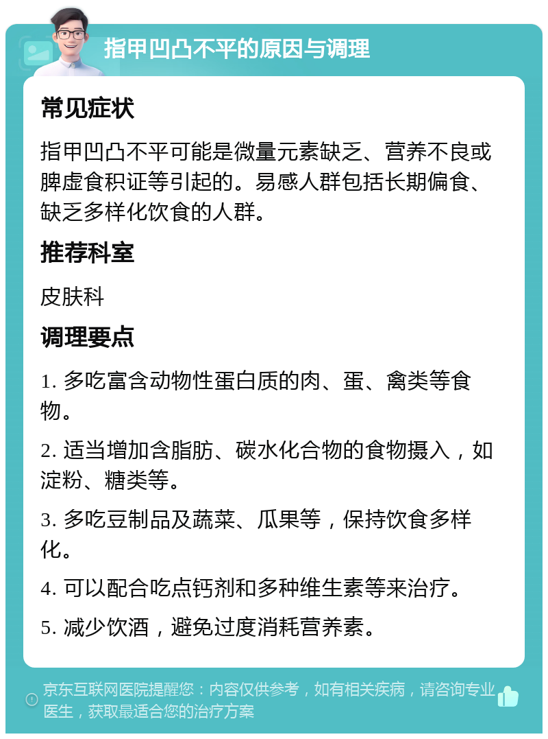 指甲凹凸不平的原因与调理 常见症状 指甲凹凸不平可能是微量元素缺乏、营养不良或脾虚食积证等引起的。易感人群包括长期偏食、缺乏多样化饮食的人群。 推荐科室 皮肤科 调理要点 1. 多吃富含动物性蛋白质的肉、蛋、禽类等食物。 2. 适当增加含脂肪、碳水化合物的食物摄入，如淀粉、糖类等。 3. 多吃豆制品及蔬菜、瓜果等，保持饮食多样化。 4. 可以配合吃点钙剂和多种维生素等来治疗。 5. 减少饮酒，避免过度消耗营养素。