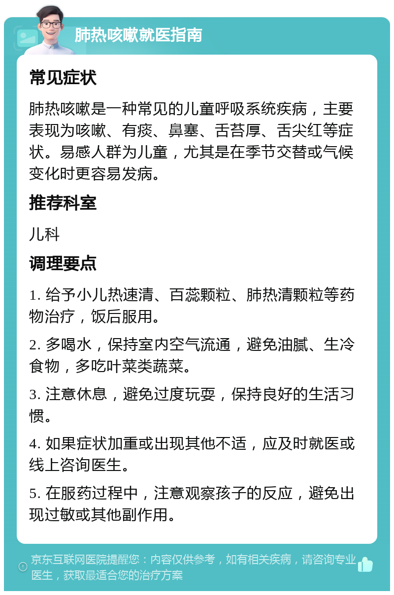 肺热咳嗽就医指南 常见症状 肺热咳嗽是一种常见的儿童呼吸系统疾病，主要表现为咳嗽、有痰、鼻塞、舌苔厚、舌尖红等症状。易感人群为儿童，尤其是在季节交替或气候变化时更容易发病。 推荐科室 儿科 调理要点 1. 给予小儿热速清、百蕊颗粒、肺热清颗粒等药物治疗，饭后服用。 2. 多喝水，保持室内空气流通，避免油腻、生冷食物，多吃叶菜类蔬菜。 3. 注意休息，避免过度玩耍，保持良好的生活习惯。 4. 如果症状加重或出现其他不适，应及时就医或线上咨询医生。 5. 在服药过程中，注意观察孩子的反应，避免出现过敏或其他副作用。