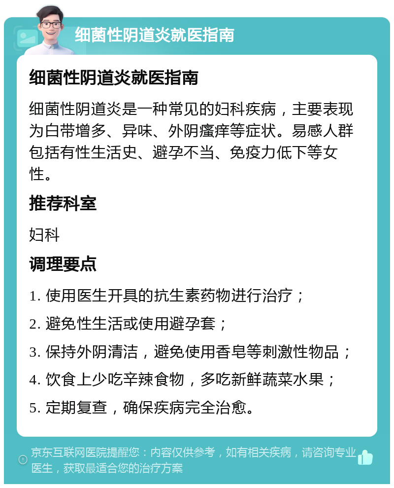 细菌性阴道炎就医指南 细菌性阴道炎就医指南 细菌性阴道炎是一种常见的妇科疾病，主要表现为白带增多、异味、外阴瘙痒等症状。易感人群包括有性生活史、避孕不当、免疫力低下等女性。 推荐科室 妇科 调理要点 1. 使用医生开具的抗生素药物进行治疗； 2. 避免性生活或使用避孕套； 3. 保持外阴清洁，避免使用香皂等刺激性物品； 4. 饮食上少吃辛辣食物，多吃新鲜蔬菜水果； 5. 定期复查，确保疾病完全治愈。