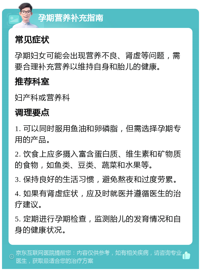 孕期营养补充指南 常见症状 孕期妇女可能会出现营养不良、肾虚等问题，需要合理补充营养以维持自身和胎儿的健康。 推荐科室 妇产科或营养科 调理要点 1. 可以同时服用鱼油和卵磷脂，但需选择孕期专用的产品。 2. 饮食上应多摄入富含蛋白质、维生素和矿物质的食物，如鱼类、豆类、蔬菜和水果等。 3. 保持良好的生活习惯，避免熬夜和过度劳累。 4. 如果有肾虚症状，应及时就医并遵循医生的治疗建议。 5. 定期进行孕期检查，监测胎儿的发育情况和自身的健康状况。