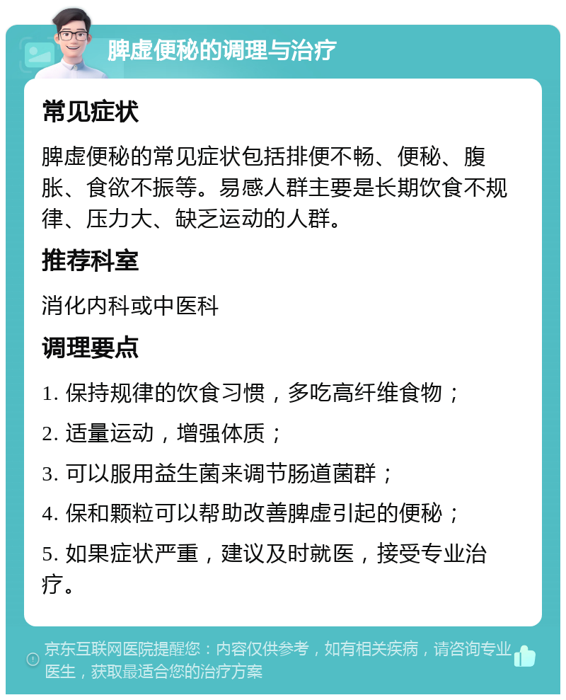 脾虚便秘的调理与治疗 常见症状 脾虚便秘的常见症状包括排便不畅、便秘、腹胀、食欲不振等。易感人群主要是长期饮食不规律、压力大、缺乏运动的人群。 推荐科室 消化内科或中医科 调理要点 1. 保持规律的饮食习惯，多吃高纤维食物； 2. 适量运动，增强体质； 3. 可以服用益生菌来调节肠道菌群； 4. 保和颗粒可以帮助改善脾虚引起的便秘； 5. 如果症状严重，建议及时就医，接受专业治疗。